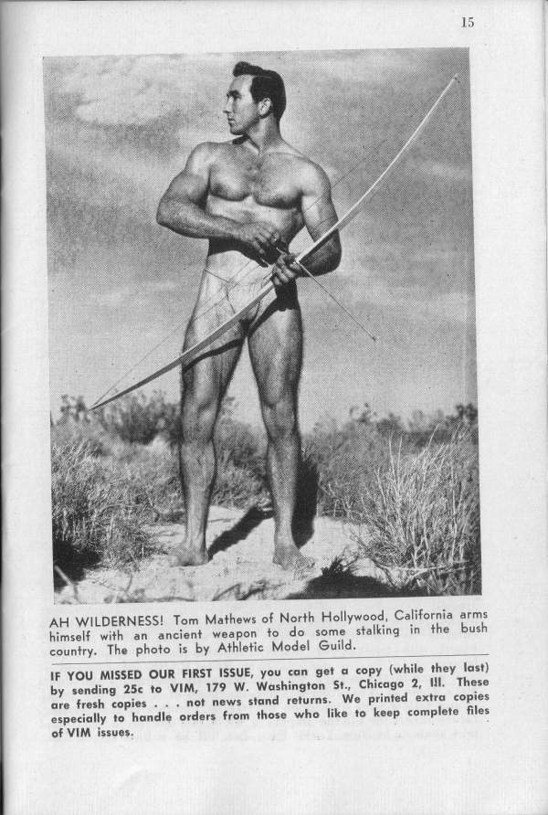 15
AH WILDERNESS! Tom Mathews of North Hollywood, California arms himself with an ancient weapon to do some stalking in the bush country. The photo is by Athletic Model Guild.
IF YOU MISSED OUR FIRST ISSUE, you can get a copy (while they last) by sending 25c to VIM, 179 W. Washington St., Chicago 2, II. These are fresh copies. . not news stand returns. We printed extra copies especially to handle orders from those who like to keep complete files of VIM issues.