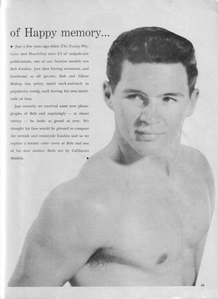 of Happy memory....
★ Just a few years ago when The Young Phy sique and Muscleboy were li'l ol' tadpole-size publications, one of our favorite models was Bob Estalita. Just then hitting seventeen, and handsome as all get out. Bob and Glenn Bishop ran pretty much neck-and-neck in popularity rating, each having his own multi- tude of fans.
Just recently we received some new photo graphs of Bob and suprisingly at about twenty he looks as grand as ever. We thought his fans would be pleased to compare the teenish and twentyish Estalita and so we reprint a former color cover of Bob and one of his new studies. Both are by California Models.
59
