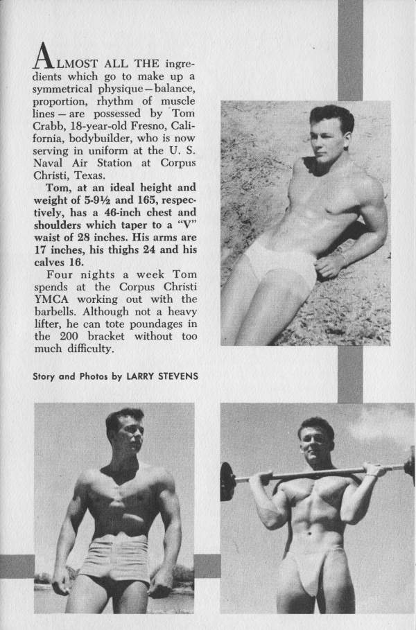 ALMOST ALMOST ALL THE ingre- dients which go to make up a symmetrical physique - balance, proportion, rhythm of muscle lines - are possessed by Tom Crabb, 18-year-old Fresno, Cali- fornia, bodybuilder, who is now serving in uniform at the U. S. Naval Air Station at Corpus Christi, Texas.
Tom, at an ideal height and weight of 5-92 and 165, respec- tively, has a 46-inch chest and shoulders which taper to a "V" waist of 28 inches. His arms are 17 inches, his thighs 24 and his calves 16.
Four nights a week Tom spends at the Corpus Christi YMCA working out with the barbells. Although not a heavy lifter, he can tote poundages in the 200 bracket without too much difficulty.
Story and Photos by LARRY STEVENS