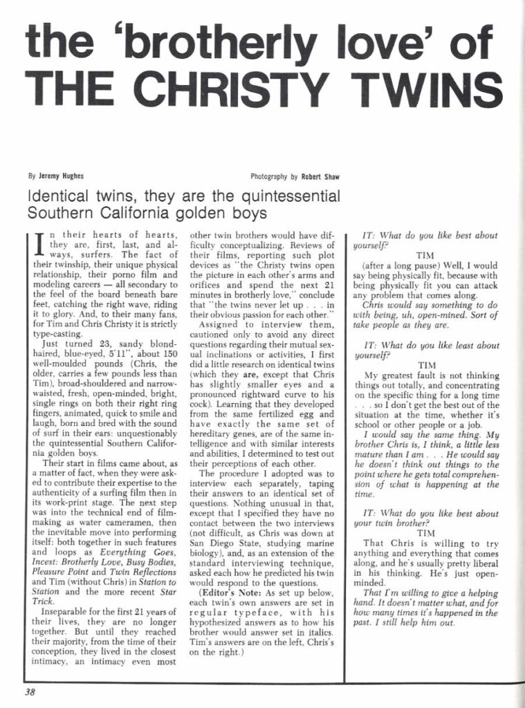 the 'brotherly love' of THE CHRISTY TWINS
By Jeremy Hughes
Identical twins, they are the quintessential Southern California golden boys
n their hearts of hearts, they are, first, last, and al- ways, surfers. The fact of their twinship, their unique physical relationship, their porno film and modeling careers-all secondary to the feel of the board beneath bare feet, catching the right wave, riding it to glory. And, to their many fans, for Tim and Chris Christy it is strictly type-casting.
Just turned 23, sandy blond- haired, blue-eyed, 5'11", about 150 well-moulded pounds (Chris, the older, carries a few pounds less than Tim), broad-shouldered and narrow- waisted, fresh, open-minded, bright, single rings on both their right ring fingers, animated, quick to smile and laugh, born and bred with the sound of surf in their ears: unquestionably the quintessential Southern Califor- nia golden boys.
Their start in films came about, as a matter of fact, when they were ask- ed to contribute their expertise to the authenticity of a surfing film then in its work-print stage. The next step was into the technical end of film- making as water cameramen, then the inevitable move into performing itself: both together in such features and loops as Everything Goes, Incest: Brotherly Love, Busy Bodies, Pleasure Point and Twin Reflections and Tim (without Chris) in Station to Station and the more recent Star Trick.
Inseparable for the first 21 years of their lives, they are no longer together. But until they reached their majority, from the time of their conception, they lived in the closest intimacy, an intimacy even most
38
other twin brothers would have dif- ficulty conceptualizing. Reviews of their films, reporting such plot devices as "the Christy twins open the picture in each other's arms and orifices and spend the next 21 minutes in brotherly love," conclude that "the twins never let up in their obvious passion for each other."
Assigned to interview them, cautioned only to avoid any direct questions regarding their mutual sex- ual inclinations or activities, I first did a little research on identical twins (which they are, except that Chris has slightly smaller eyes and a pronounced rightward curve to his cock). Learning that they developed from the same fertilized egg and have exactly the same set of hereditary genes, are of the same in- telligence and with similar interests and abilities, I determined to test out their perceptions of each other.
The procedure I adopted was to interview each separately, taping their answers to an identical set of questions. Nothing unusual in that, except that I specified they have no contact between the two interviews (not difficult, as Chris was down at San Diego State, studying marine biology), and, as an extension of the standard interviewing technique, asked each how he predicted his twin would respond to the questions.
Photography by Robert Shaw
IT: What do you like best about yourself?
TIM
(after a long pause) Well, I would say being physically fit, because with being physically fit you can attack any problem that comes along.
Chris would say something to do with being, uh, open-mined. Sort of take people as they are.
IT: What do you like least about yourself?
TIM
My greatest fault is not thinking things out totally, and concentrating on the specific thing for a long time so I don't get the best out of the situation at the time, whether it's school or other people or a job.
I would say the same thing. My brother Chris is, I think, a little less mature than I am... He would say he doesn't think out things to the point where he gets total comprehen- sion of what is happening at the
time. IT: What do you like best about your twin brother?
TIM That Chris is willing to try anything and everything that comes along, and he's usually pretty liberal in his thinking. He's just open- minded.
That I'm willing to give a helping hand. It doesn't matter what, and for how many times it's happened in the past. I still help him out.
(Editor's Note: As set up below. each twin's own answers are set in regular typeface, with his hypothesized answers as to how his brother would answer set in italics. Tim's answers are on the left. Chris's on the right.)