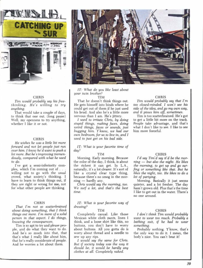 CATCHING UP SUR
10:45AM MIDNIGHT 200:
CHRIS Tim would probably say his free- thinking. He's willing to try anything.
That would take a couple of days, to think that one out. (long pause) Well, my openness to try anything. whether I like it or not.
CHRIS
He wishes he was a little bit more forward and not let people just run over him. I know he'd want to push a lot more. But he's improving tremen- dously, compared with what he used to do.
I've got a semi-inferiority com- plex, which I'm coming out of. willing not to go with the usual crowd, what society's thinking. I have to learn to think things out, if they are right or wrong for me, not for what other people are thinking.
CHRIS
That I'm not so scatterbrained about doing something, that I think things out more. I'm more of a solid person in that aspect. I do things, knowing the consequences.
Tim is so apt to try and please peo- ple, and do what they want to do. And he's so much into that, that that's what I really like about him, that he's really considerate of people. And he worries a lot about them.
IT: What do you like least about your twin brother? TIM
That he doesn't think things out. He gets himself into binds where he could get out of them if he just used his head. And also he's a little more nervous than I am. He's jittery
I used to irritate Chris, by doing stupid things, making faces, doing weird things, faces or sounds, just bugging him. Y'know, we had our own bedroom, for us to live in, and I used to just get on his bad side.
IT: What is your favorite time of
day?
TIM
Morning. Early morning. Because the color of the day, I think, is about the richest it can get. In LA, naturally, it's a lot clearer. It's sort of like a crystal clear type thing, because there's no smog in the mor- lot of partying. ning hardly any.
Chris would say the morning, too. We surf a lot, and that's the best time.
IT: What is your favorite way of
dressing?
TIM
Completely casual. Like those Mexican white cloth pants, linen I think, and a loose shirt like this, no buttons, you don't have to worry about buttons. All you gotta do is worry about thread and a needle to sew up any rips.
I would say the same for Chris. But if society today was the way it should be, it would be hardly any clothes at all. Completely naked.
CHRIS
Tim would probably say that I'm too closed-minded. I won't see his side of the idea, and go my own way, and it pisses him off, sometimes.
Tim is too scatterbrained. He's got to get a little bit more on the track. People take advantage, and that's what I don't like to see. I like to see him more forceful.
CHRIS
I'd say Tim'd say it'd be the mor- ning-but also the night. He likes the morning, to get up and go sur- fing or something like that. But he likes the night, too. He likes to do a
Morning. Basically it just seems quieter, and a lot fresher. The day hasn't grown old. Plus that's the time I like to get out in the water. There's no one around.
CHRIS
I don't think Tim would probably want to wear too much. Probably a bathing suit, if he had to wear something.
Probably nothing. Y'know, that's the only way to do it. I mean, the body's nice. You can't beat it!
39