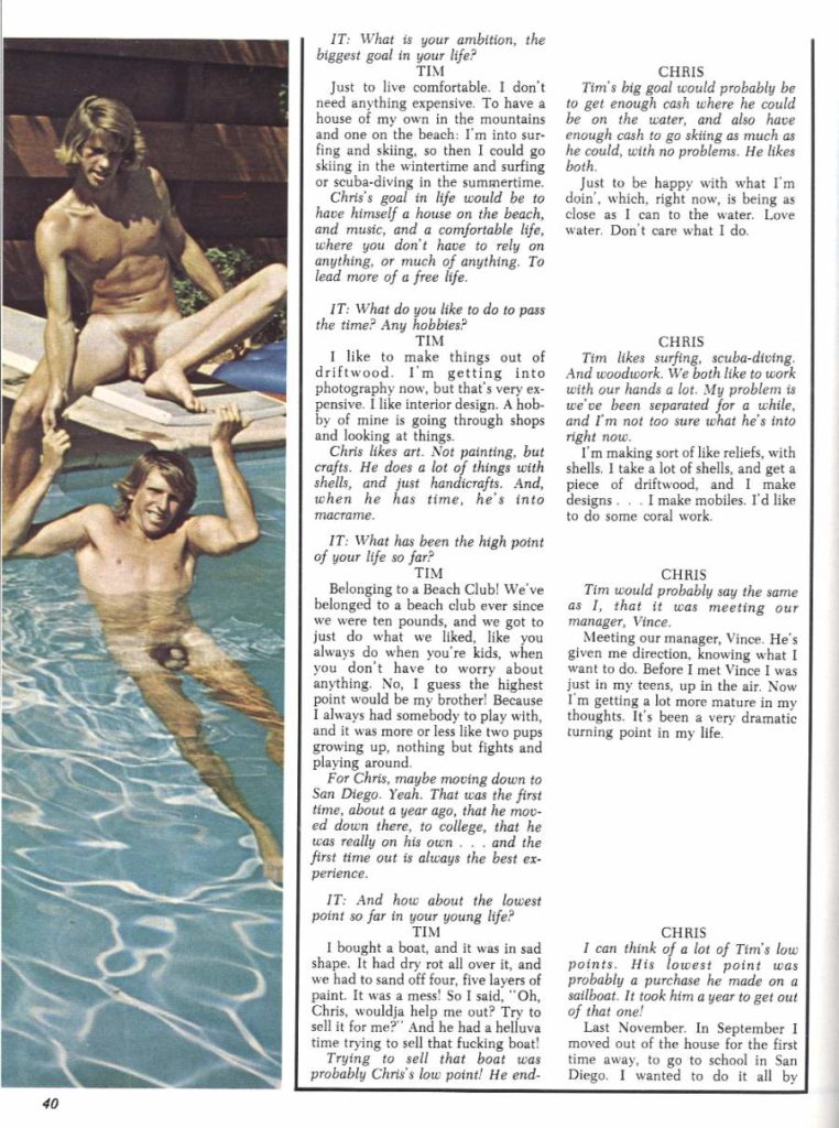 IT: What is your ambition, the biggest goal in your life? TIM
Just to live comfortable. I don't need anything expensive. To have a house of my own in the mountains and one on the beach: I'm into sur- fing and skiing, so then I could go skiing in the wintertime and surfing both. or scuba-diving in the summertime. Chris's goal in life would be to
have himself a house on the beach, and music, and a comfortable life, where you don't have to rely on anything, or much of anything. To lead more of a free life.
IT: What do you like to do to pass the time? Any hobbies? TIM
I like to make things out of driftwood. I'm getting into photography now, but that's very ex- pensive. I like interior design. A hob- by of mine is going through shops and looking at things.
Chris likes art. Not painting, but crafts. He does a lot of things with shells, and just handicrafts. And, when he has time, he's into macrame.
IT: What has been the high point of your life so far? TIM
Belonging to a Beach Club! We've belonged to a beach club ever since we were ten pounds, and we got to just do what we liked, like you always do when you're kids, when you don't have to worry about anything. No, I guess the highest point would be my brother! Because I always had somebody to play with, and it was more or less like two pups growing up, nothing but fights and playing around.
For Chris, maybe moving down to San Diego. Yeah. That was the first time, about a year ago, that he mov ed down there, to college, that he was really on his own and the first time out is always the best ex- perience.
IT: And how about the lowest point so far in your young life? TIM
I bought a boat, and it was in sad shape. It had dry rot all over it, and we had to sand off four, five layers of paint. It was a mess! So I said, "Oh, Chris, wouldja help me out? Try to sell it for me?" And he had a helluva time trying to sell that fucking boat! Trying to sell that boat was
CHRIS
Tim's big goal would probably be to get enough cash where he could be on the water, and also have enough cash to go skiing as much as he could, with no problems. He likes
Just to be happy with what I'm doin', which, right now, is being as close as I can to the water. Love water. Don't care what I do.
CHRIS
Tim likes surfing, scuba-diving. And woodwork. We both like to work with our hands a lot. My problem is we've been separated for a while, and I'm not too sure what he's into right now
I'm making sort of like reliefs, with shells. I take a lot of shells, and get a piece of driftwood, and I make designs. I make mobiles. I'd like to do some coral work.
CHRIS
Tim would probably say the same as 1, that it was meeting our manager, Vince.
Meeting our manager, Vince. He's given me direction, knowing what I want to do. Before I met Vince I was just in my teens, up in the air. Now I'm getting a lot more mature in my thoughts. It's been a very dramatic turning point in my life.
CHRIS
I can think of a lot of Tim's low points. His lowest point was probably a purchase he made on a sailboat. It took him a year to get out of that one!
Last November. In September 1 moved out of the house for the first time away, to go to school in San probably Chris's low point! He end- Diego. I wanted to do it all by
40