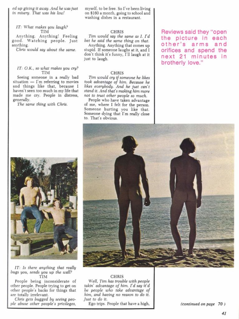 ed up giving it away. And he was just in misery. That was his low!
myself, to be free. So I've been living on $160 a month, going to school and washing dishes in a restaurant.
IT: What makes you laugh? TIM
Anything. Anything! Feeling good. Watching people. Just anything.
Chris would say about the same.
IT: O.K., so what makes you cry? TIM
Seeing someone in a really bad situation I'm referring to movies and things like that, because I haven't seen too much in my life that made me cry. People in distress,
generally. The same thing with Chris.
CHRIS Tim would say the same as 1. I'd bet he said the same thing on that. Anything. Anything that comes up stupid. If someone laughs at it, and I don't think it's funny, I'll laugh at it just to laugh.
CHRIS
Tim would cry if someone he likes took advantage of him. Because he likes everybody. And he just can't stand it. And that's making him more not to trust other people so much.
People who have taken advantage of me, where I felt for the person. Someone hurting you like that. Someone dying that I'm really close to. That's obvious.
Reviews said they "open the picture in each other's arms and orifices and spend the next 21 minutes in brotherly love."
Well, Tim has trouble with people takin' advantage of him. I'd say it'd be people who take advantage of him, and having no reason to do it. Just to do it.
IT: Is there anything that really bugs you, sends you up the wall? TIM
People being inconsiderate of other people. People trying to get on other people's backs for things that
are totally irrelevant. Chris gets bugged by seeing peo- ple abuse other people's privileges,
CHRIS
Ego trips. People that have a high,
(continued on page 70)
41
