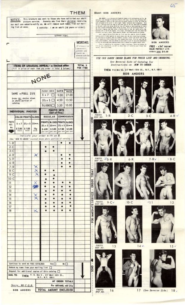 65
THEM
About: BOB ANDERS
NOTICE: This rochure was sent to those who have solicited our alt picture service. Parents who fine their children receiving our mail are asked to notify us will remove such names from our mail- ing list at once.
I certify an adult (18 years or older).
IMPORTANT
BOB ANDERS FREE 5x7 RADIANT COLOR PORTRAIT with orders over $10.00
USE OUR HANDY ORDER BLANK FOR PRICE LIST AND ORDERING. See Reverse Side of Catalog for
Instructions on HOW TO ORDER.
ITEMS OF UNUSUAL APPEAL limited offer (fill in arice of each item you order in Total $ Col)
TOTAL S PER ITEM
THEM P.0.x 52, 217 et 18th 3t.. .. .. 10011 BOB ANDERS
NONE
DISCOUNT
SAVE FULL 25%
PLEASE CHECK SAVE 579.00 27.00
PRICE
Order photos shown on photo sortion of catal
35% x 54.50
13.50
SLIDES 3.50 10.00
INDIVIDUAL PHOTOS
PHOTO SETS (Set of Five)
PHOTO 1- R REF NO
2-C
REGULAR
CONNOISSEUR
COLOR PRINTS SLIDES
3-C
4-R
PHOTO
REF.
5x7 $2.00 $1.00 754
35
35mm.
PRINTS SLIDES PRINTS SLIDES
35x5 35mm 3x5 35mm.
$4.00 $3.00 $7.00 $5.00
indicate your order with an HOW TO ORDER located above photo
X
(See "
portion of
catalog)
1-R
2-C
3-C
4-R
5-R
PHOTO REF. NO. SR
6-R
7-Ry
8-C
6-R
7-R
8-C
X
9-C 10-C
11
X
12 13
14
15 16
PHOTO REF.NO
9-Cv
10-C
12
17
18
.
PHOTO
13
14
15
Continue to send a FREE CATALOGS: name from your mailing list
Yes
No
Remove my
Request for additional copies of this catalog
MAIL TO
THEM... 217 West 18th St.,
M.Y...Y. 10011
MY ORDER TOTALS
Sorry, NO.C.O.D
For AR MAIL 254
BOB ANDERS
TOTAL AMOUNT ENCLOSED
PHOTO RF NO
16
17 (See Reverse Side)
18.