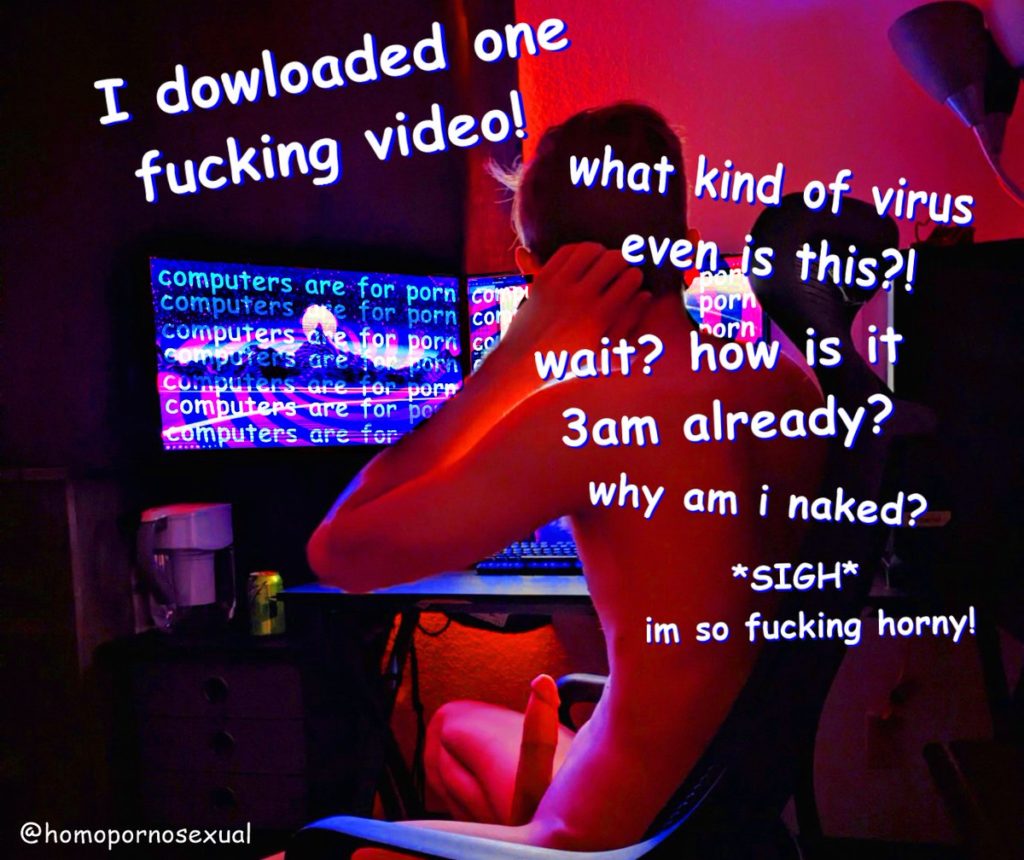 I dowloaded one fucking video!
computers are for porn com
computerse for porn com
computers de for porn co
computers are on orn
Computers are for porn
computers are for pe
computers are for
what kind of virus even is this?! porn orn wait? how is it 3am already? why am i naked?
*SIGH* im so fucking horny!
@homopornosexual