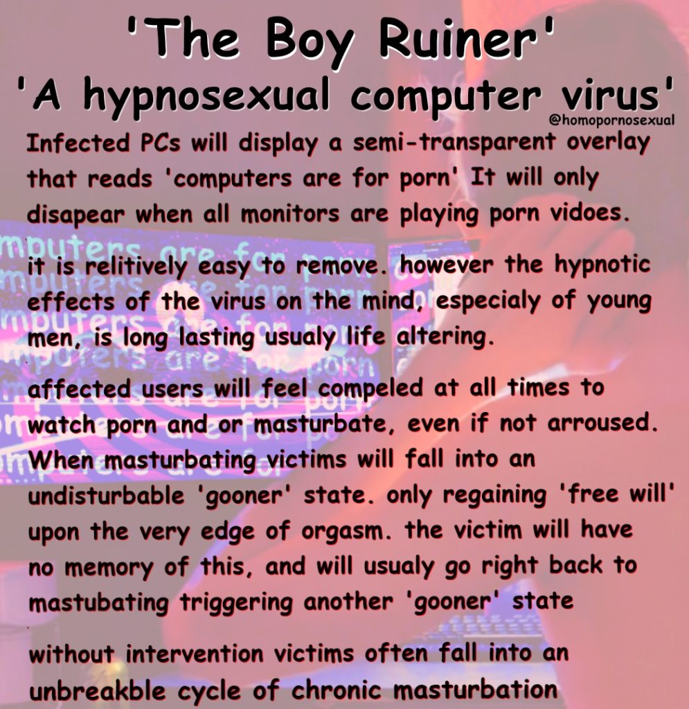 'The Boy Ruiner'
'A hypnosexual computer virus' @homopornosexual Infected PCs will display a semi-transparent overlay that reads 'computers are for porn' It will only disapear when all monitors are playing porn vidoes.
minis relitively easy to remove. however the hypnotic it effects of the virus on the mind, especialy of young men, is long lasting usualy life altering. ofers are
affected users will feel compeled at all times to
watch porn and or masturbate, even if not arroused. When masturbating victims will fall into an undisturbable 'gooner' state. only regaining 'free will' upon the very edge of orgasm. the victim will have no memory of this, and will usualy go right back to mastubating triggering another 'gooner' state
without intervention victims often fall into an
unbreakble cycle of chronic masturbation