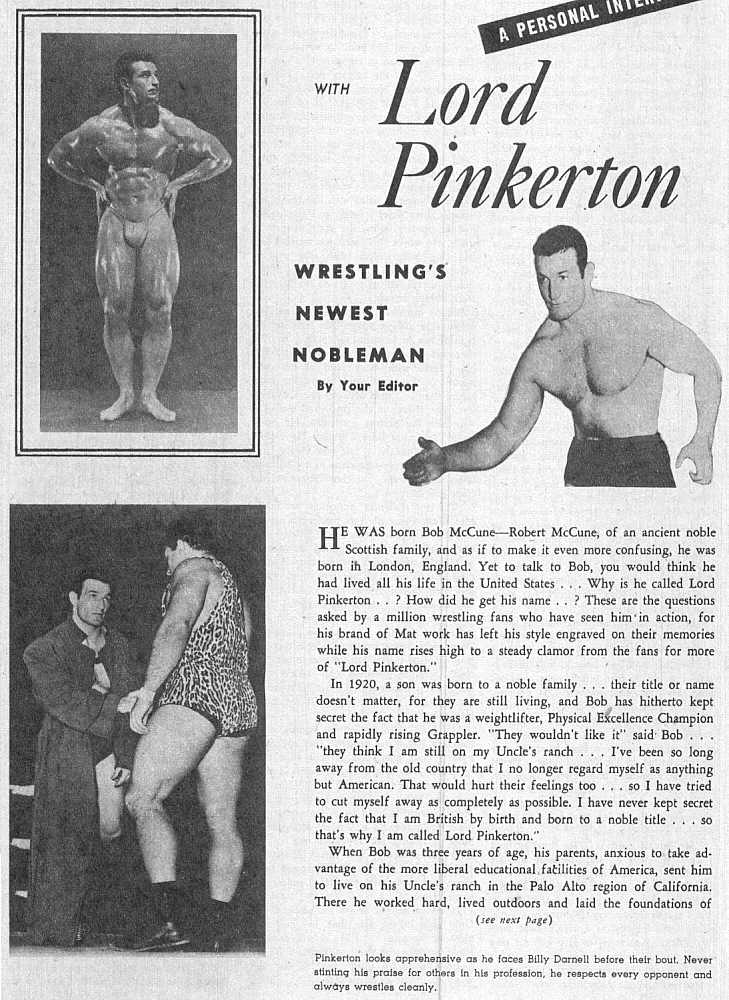 A PERSONAL
-Lord Pinkerton
WRESTLING'S NEWEST NOBLEMAN
By Your Editor
TE WAS born Bob McCune-Robert McCune, of an ancient noble H Scottish family, and as if to make it even more confusing, he was born in London, England. Yet to talk to Bob, you would think he had lived all his life in the United States... Why is he called Lord Pinkerton..? How did he get his name..? These are the questions asked by a million wrestling fans who have seen him in action, for his brand of Mat work has left his style engraved on their memories while his name rises high to a steady clamor from the fans for more of "Lord Pinkerton."
In 1920, a son was born to a noble family... their title or name doesn't matter, for they are still living, and Bob has hitherto kept secret the fact that he was a weightlifter, Physical Excellence Champion and rapidly rising Grappler. "They wouldn't like it" said Bob... "they think I am still on my Uncle's ranch... I've been so long away from the old country that I no longer regard myself as anything but American. That would hurt their feelings too... so I have tried to cut myself away as completely as possible. I have never kept secret the fact that I am British by birth and born to a noble title... so
that's why I am called Lord Pinkerton." When Bob was three years of age, his parents, anxious to take ad- vantage of the more liberal educational facilities of America, sent him to live on his Uncle's ranch in the Palo Alto region of California. There he worked hard, lived outdoors and laid the foundations of (see next page)
Pinkerton looks apprehensive as he faces Billy Darnell before their bout. Never atinting his praise for others in his profession, he respects every opponent and always wrestles cleanly.