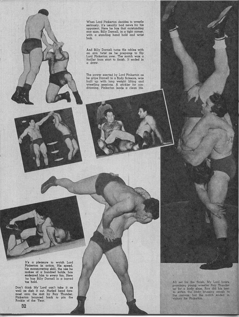 When Lord Pinkerton decides to wrestle seriously. It's usually bad news for his opponent. Here he has that outstanding mat man. Billy Darnell, in a tight comer, with a standing hand hold and wrist lock.
And Billy Darnell turns the tables with an arm twist as he prepares to flip Lord Pinkerton over. The match was a thriller from start to finish. It ended in a draw,
The power exerted by Lord Pinkerton as he grips Darnell in a Body Scissors, was built up with long weight lifting and Wrestling sessions. A stickler for con ditioning, Pinkerton leads a clean life.
ME
It's a pleasure to watch Lord Pinkerton in action. His speed, his maneuvering skill, the use he makes of a hundred holds, has endeared him to every fan. Here ho has Billy Darnell in a barred toe hold.
Don't think My Lord can't take it as well as dish it out. Hurled head fore- most onto the mat by Ray Thunder. Pinkerton bounced back to pin the Rookie of the Year. 32
All set for the finish, My Lord hosts promising young wrealler Ray Thunder up for a body slam. Ray did his best to schien the body bruining smash to the var, but the match ended in victory for Pinkerton