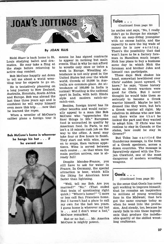 JOAN'S JOTTINGS
By JOAN ELLIS
Ricki Starr is back home in St. Louis studying ballet and dra- matics. He may take a fling at the stage before returning to active ring combat.
Bob McCune happily sat down to tell me about a world wres- tling tour he expects to go on.
He is tentatively planning on a long journey to New Zealand, Australia, Honolulu, South Africa and Europe. Bob was abroad the last time three years ago and is confident he will enjoy himself even more this trip... now that he learned the ropes.
Bob McCune's home is wherever he hangs his hat... if
he owned one
means he has signed contracts to appear in nothing but main events. That is why he can afford to wrestle only once or twice a week in Europe. Wrestling at- tendance is not only good in the United States but over the whole world. Crowds of 10,000 in Aus- tralia are common-place. An at- tendance of 100,000 in India is normal! Wrestling is the national sport in India, with both Hindu style and catch-can. modern catch-as-
Besides, foreign travel has its other benefits and would natur- ally appeal to a man like Bob caliber plans a foreign tour it McCune who "appreciates the finer things in life." European food is untouched in quality by American food. In Paris, to eat isn't a 15 minute rush job on the way to the office. A meal may take four or five hours to finish. They start out with wine, move on to soups, then various appe- tizers. Wine is served between each course... so that when the main portion arrives, one is al- ready full!
When a wrestler of McCune's
Tolos...
(Continued from page 19) he smiles and says, "No, I really didn't go to Europe for stamps."
He's an easy-living youngster with no excess habits, and the capacity to save the big wads of money he is now earning. There's the possibility that dad won't have to be a factory fore- man in Hamilton much longer. Nick has plans to buy a business some day in which Nick the foreman and brother John and himself can participate.
These days Nick shakes his head, somewhat bewildered over Chris' sudden jaunt upward. "I knew," he says, "those history books on Greek warriors were good for Chris. But I never thought he would take them so seriously to become a Greek warrior himself. Maybe he isn't dressed like they were, but he's a Greek warrior all right. My relatives in Athens who saw him out there write me that he looked the part and they wanted to adopt him. If Chris was too restless to stay in Canada or the states, how could he stay in Greece?"
But Tolos has carried the thunderous message, in the form of a Greek specimen, across a dozen countries. The message is figuratively signed with the Tro- jan Clawhold, one of the most dangerous of modern wrestling weapons.
Despite Mendes-France, you still have to ask for water in France. In Germany, the special attraction is beer, which kills the liking for American brew faster than lightning.
"Well, tell me Bob. Are you married?" "No." (That ended that train of questioning right quick.) "Where's home?" "I more or less call San Francisco home. But I haven't had a place to call my own for the last ten years. I guess home is wherever my hat is... and I don't wear a hat," McCune remarked.
Goelz... (Continued from page 23)
in the sense that Goelz has never quit working to improve himself; that he remains an inspiration to millions of young wrestling fans in the Midwest; that he's got the same courage today as when he went into the profes- sion. And steady, too, because he rarely fails to mix those ingredi- ents that produce the indefin- Hat or no hat... Mr. America able quality of the skilled wrest- ling craftsman.
McCune is mighty potent.
27