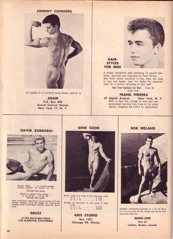 JOHNNY CONNORS
For Catalog 16 of well-built young Johnny, send $1 to
ADAM
P.O. Box 889
Grand Central Station New York 17, N. Y.
DAVID ZURBORG!
HAIR- STYLES FOR MEN
A unique, sensational book containing 16 popular hair- styles, described and illustrated by Frank Ferrera... New York's master hairstylist to men. Show this book to your own barber, have him follow the easy-to-do steps for a perfect hairstyling of your own!
Hair Trim Fashions For Men. Price $2. Order from
FRANK FERRERA
47 Eighth Avenue New York, N. Y. When in New York, arrange to have your own personalized hairstyle from Frank at the above address. Telephone WA 9-3917 for appointment.
GENE COOK
BOB IRELAND
Series 2046.12 double-weight matte photos of David for 33.
Airmail 25 extra.
35mm or stereo color slides. 6 for $3.50 12 for $6. Airmail 25 extra. New customer special! 5 luxury prints of 5 se lected models. plus 96 pages of handsome models with illustrated stories Only $2 post paid.
BRUCE
11762 Kensington Road LOS ALAMITOS, CALIFORNIA
2
DC-40 Eight solo poses of this handsome made In 4 x 5
In 4 x 5 In 8 x 10
in 8 x 10. $7.00 GC-40X An additional 12 solo poses of Gene
Cook
$2.29 $10.00
KRIS STUDIO Box 1251
Chicago 90, Illinois
Canada's outstanding gymnast in a set of three (45) art prints for $1. Attach this ad for first class mail return to
MARK-ONE
Box 32 Lachine, Quebec, Canada