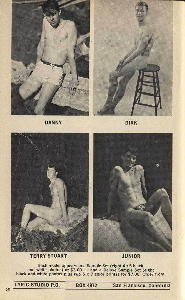 DANNY
DIRK
TERRY STUART
JUNIOR
Each model appears in a Sample Set (eight 4 x 5 black and white photos) at $3.00... and a Deluxe Sample Set (eight black and white photos plus two 5 x 7 color prints) for $7.00. Order from:
50
LYRIC STUDIO P.O.
BOX 4972
San Francisco, California