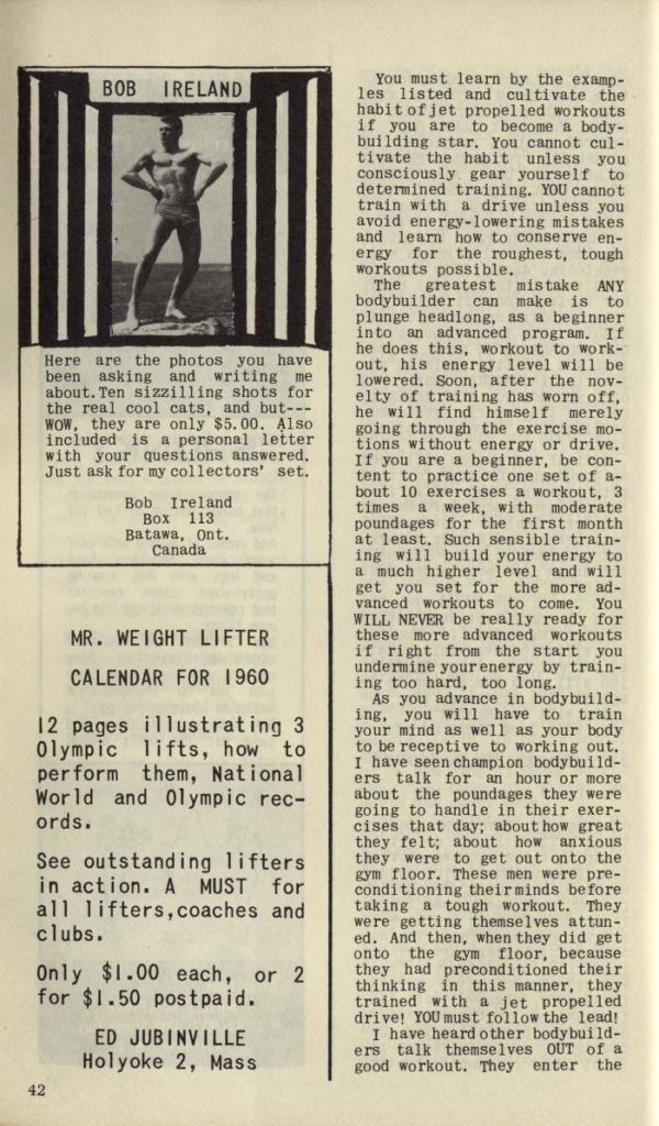 BOB IRELAND
Here are the photos you have been asking and writing me about. Ten sizzilling shots for the real cool cats, and but--- WOW, they are only $5.00. Also included is a personal letter with your questions answered. Just ask for my collectors' set.
Bob Ireland
Box 113 Batawa, Ont. Canada
MR. WEIGHT LIFTER CALENDAR FOR 1960
12 pages illustrating 3 Olympic lifts, how to perform them, National World and Olympic rec- ords.
See outstanding lifters in action. A MUST for all lifters, coaches and clubs.
Only $1.00 each, or 2 for $1.50 postpaid.
ED JUBINVILLE Holyoke 2, Mass
You must learn by the examp- les listed and cultivate the habit of jet propelled workouts if you are to become a body- building star. You cannot cul- tivate the habit unless you consciously gear yourself to determined training. YOU cannot train with a drive unless you avoid energy-lowering mistakes and learn how to conserve en- ergy for the roughest, tough workouts possible.
The greatest mistake ANY bodybuilder can make is to plunge headlong, as a beginner into an advanced program. If he does this, workout to work- out, his energy level will be lowered. Soon, after the nov- elty of training has worn off, he will find himself merely going through the exercise mo- tions without energy or drive. If you are a beginner, be con- tent to practice one set of a- bout 10 exercises a workout, 3 times a week, with moderate poundages for the first month at least. Such sensible train- ing will build your energy to a much higher level and will get you set for the more ad- vanced workouts to come. You WILL NEVER be really ready for these more advanced workouts if right from the start you undermine your energy by train- ing too hard, too long.
As you advance in bodybuild- ing, you will have to train your mind as well as your body to be receptive to working out. I have seen champion body build- ers talk for an hour or more about the poundages they were going to handle in their exer- cises that day; about how great they felt; about how anxious they were to get out onto the gym floor. These men were pre- conditioning their minds before taking a tough workout. They were getting themselves attun- ed. And then, when they did get onto the gym floor, because they had preconditioned their thinking in this manner, they trained with a jet propelled drive! YOU must follow the lead!
I have heard other body build- ers talk themselves OUT of a good workout. They enter the
42