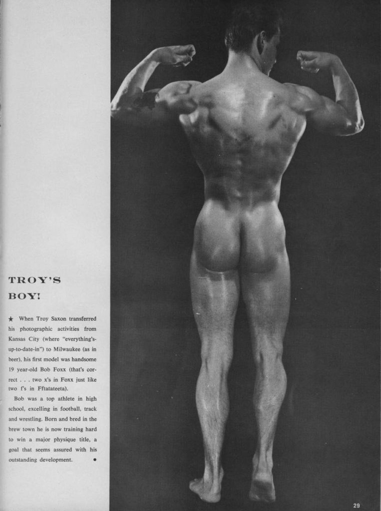 TROY'S BOY!
When Troy Saxon transferred his photographic activities from Kansas City (where "everything's- up-to-date-in") to Milwaukee (as in beer), his first model was handsome 19 year-old Bob Foxx (that's cor rect... two x's in Foxx just like two f's in Fftatateeta).
Bob was a top athlete in high school, excelling in football, track and wrestling. Born and bred in the brew town he is now training hard to win a major physique title, a goal that seems assured with his outstanding development.
29