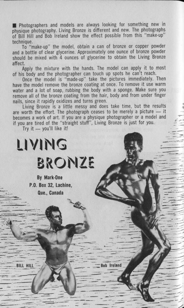 Photographers and models are always looking for something new in physique photography. Living Bronze is different and new. The photographs of Bill Hill and Bob Ireland show the effect possible from this "make-up" technique.
To "make-up" the model, obtain a can of bronze or copper powder and a bottle of clear glycerine. Approximately one ounce of bronze powder should be mixed with 4 ounces of glycerine to obtain the Living Bronze affect. Apply the mixture with the hands. The model can apply it to most
of his body and the photographer can touch up spots he can't reach. Once the model is "made-up" take the pictures immediately. Then have the model remove the bronze coating at once. To remove it use warm water and a lot of soap, rubbing the body with a sponge. Make sure you remove all of the bronze coating from the hair, body and from under finger nails, since it rapidly oxidizes and turns green.
Living Bronze is a little messy and does take time, but the results. are worth the effort. The photograph ceases to be merely a picture it becomes a work of art. If you are a physique photographer or a model and if you are tired of the "straight stuff", Living Bronze is just for you. Try it you'll like it!
LIVING BRONZE
By Mark-One P.O. Box 32, Lachine,
Que., Canada
BILL HILL
Bob Ireland