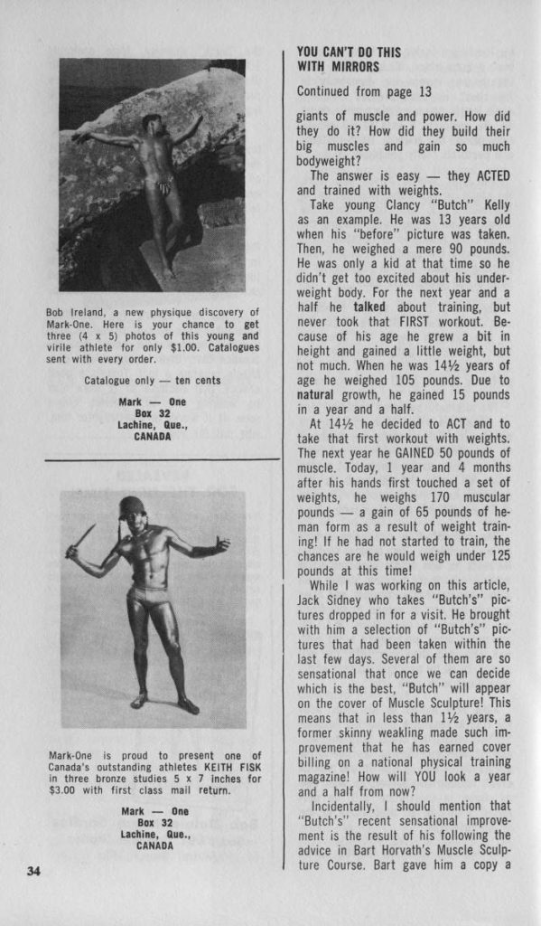 Photographers and models are always looking for something new in physique photography. Living Bronze is different and new. The photographs of Bill Hill and Bob Ireland show the effect possible from this "make-up" technique.
To "make-up" the model, obtain a can of bronze or copper powder and a bottle of clear glycerine. Approximately one ounce of bronze powder should be mixed with 4 ounces of glycerine to obtain the Living Bronze affect. Apply the mixture with the hands. The model can apply it to most
of his body and the photographer can touch up spots he can't reach. Once the model is "made-up" take the pictures immediately. Then have the model remove the bronze coating at once. To remove it use warm water and a lot of soap, rubbing the body with a sponge. Make sure you remove all of the bronze coating from the hair, body and from under finger nails, since it rapidly oxidizes and turns green.
Living Bronze is a little messy and does take time, but the results. are worth the effort. The photograph ceases to be merely a picture it becomes a work of art. If you are a physique photographer or a model and if you are tired of the "straight stuff", Living Bronze is just for you. Try it you'll like it!
LIVING BRONZE
By Mark-One P.O. Box 32, Lachine,
Que., Canada
BILL HILL
Bob Ireland