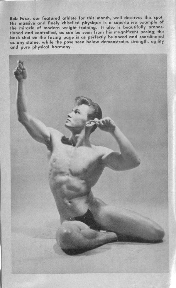 Bob Foxx, our featured athlete for this month, well deserves this spot. His massive and finely chiselled physique is a superlative example of the miracle of modern weight training. It also is beautifully propor- tioned and controlled, as can be seen from his magnificent posing; the back shot on the facing page is as perfectly balanced and coordinated as any statue, while the pose seen below demonstrates strength, agility and pure physical harmony.