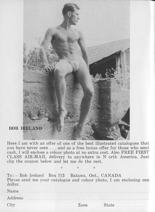 BOB IRELAND
Here I am with an offer of one of the best illustrated catalogues that you have never seen... and as a free bonus offer for those who send cash, I will enclose a colour photo at no extra cost. Also FREE FIRST CLASS AIR-MAIL delivery to anywhere in North America. Just clip the coupon below and let me do the rest.
To: Bob Ireland Box 113 Batawa, Ont., CANADA Please send me your catalogue and colour photo, I am enclosing one dollar.
Name
Address
City
Zone
State