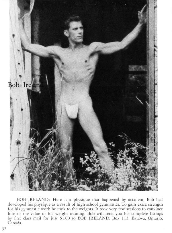 Bob Ireland
BOB IRELAND: Here is a physique that happened by accident. Bob had developed his physique as a result of high school gymnastics. To gain extra strength for his gymnastic work he took to the weights. It took very few sessions to convince him of the value of his weight training. Bob will send you his complete listings by first class mail for just $1.00 to BOB IRELAND, Box 113, Batawa, Ontario, Canada,
32