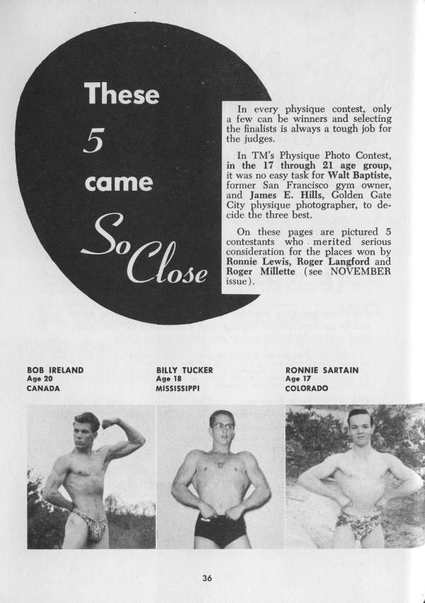 These 5 came
So Close
In every physique contest, only a few can be winners and selecting the finalists is always a tough job for the judges.
In TM's Physique Photo Contest, in the 17 through 21 age group, it was no easy task for Walt Baptiste, former San Francisco gym owner, and James E. Hills, Golden Gate City physique photographer, to de- cide the three best.
On these pages are pictured 5 contestants who merited serious consideration for the places won by Ronnie Lewis, Roger Langford and Roger Millette (see NOVEMBER issue).
BOB IRELAND Age 20 CANADA
BILLY TUCKER Age 18 MISSISSIPPI
RONNIE SARTAIN Age 17 COLORADO
36