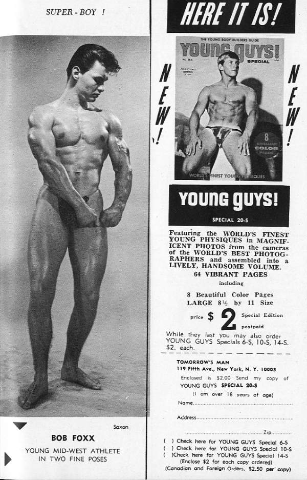 SUPER-BOY !
HERE IT IS!
THE YOUNG BODY BUILDERS GUIDE
YOUNG QUYS! SPECIAL
COLLECTION
NEW
N E W ! MY
8 COLOR
WORLDS NEST YOUR INSIQUES
YOUNG GUYS!
SPECIAL 20-S
Featuring the WORLD'S FINEST YOUNG PHYSIQUES in MAGNIF- ICENT PHOTOS from the cameras of the WORLD'S BEST PHOTOG- RAPHERS and assembled into a LIVELY, HANDSOME VOLUME.
64 VIBRANT PAGES
including
8 Beautiful Color Pages LARGE 84 by 11 Size
price
2 Special Edition postpaid
While they last you may also order YOUNG GUYS Specials 6-5, 10-S, 14-S. $2. each.
TOMORROW'S MAN
119 Fifth Ave., New York, N. Y. 10003 Enclosed is $2.00 Send my copy of YOUNG GUYS SPECIAL 20-S
(I am over 18 years of age)
Name.....
Address..
Zip...
( ) Check here for YOUNG GUYS Special 6-S ( ) Check here for YOUNG GUYS Special 10-$
BOB FOXX
YOUNG MID-WEST ATHLETE IN TWO FINE POSES
Saxon
()Check here for YOUNG GUYS Special 14-S (Enclose $2 for each copy ordered) (Canadian and Foreign Orders, $2.50 per copy)