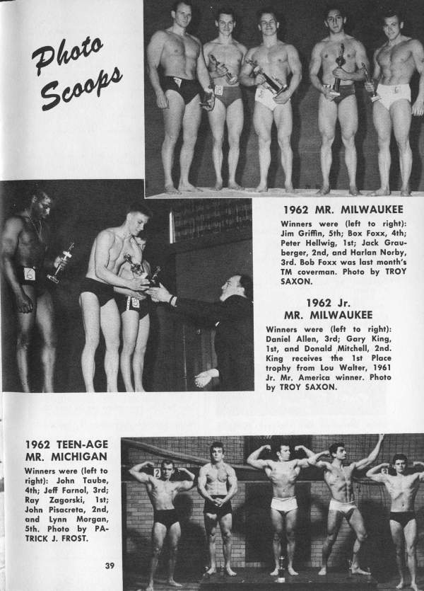 Photo Scoops
1962 MR. MILWAUKEE
Winners were (left to right): Jim Griffin, 5th; Box Foxx, 4th; Peter Hellwig, 1st; Jack Grau- berger, 2nd, and Harlan Norby, 3rd. Bob Foxx was last month's TM coverman. Photo by TROY SAXON.
1962 Jr. MR. MILWAUKEE
Winners were (left to right): Daniel Allen, 3rd; Gary King, 1st, and Donald Mitchell, 2nd. King receives the 1st Place trophy from Lou Walter, 1961 Jr. Mr. America winner. Photo. by TROY SAXON.
1962 TEEN-AGE MR. MICHIGAN
Winners were (left to right): John Taube, 4th; Jeff Farnol, 3rd; Ray Zagorski, 1st; John Pisacreta, 2nd, and Lynn Morgan, 5th. Photo by PA- TRICK J. FROST.
39