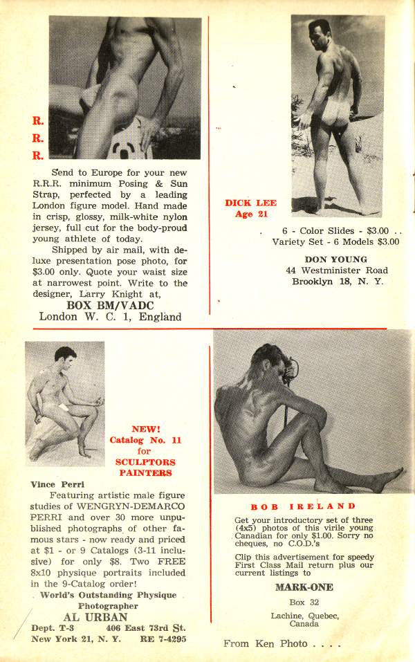 R.
R.
R.
Send to Europe for your new R.R.R. minimum Posing & Sun Strap, perfected by a leading London figure model. Hand made in crisp, glossy, milk-white nylon jersey, full cut for the body-proud young athlete of today.
Shipped by air mail, with de- luxe presentation pose photo, for $3.00 only. Quote your waist size at narrowest point. Write to the designer, Larry Knight at,
BOX BM/VADC
London W. C. 1, England
DICK LEE Age 21
6 Color Slides - $3.00 .. Variety Set 6 Models $3.00
DON YOUNG
44 Westminister Road Brooklyn 18, N. Y.
NEW! Catalog No. 11 for SCULPTORS PAINTERS
Vince Perri
Featuring artistic male figure studies of WENGRYN-DEMARCO PERRI and over 30 more unpu- blished photographs of other fa- mous stars now ready and priced at $1 or 9 Catalogs (3-11 inclu- sive) for only $8. Two FREE 8x10 physique portraits included in the 9-Catalog order!
World's Outstanding Physique Photographer AL URBAN
Dept. T-3 406 East 73rd St. New York 21, N. Y. RE 7-4295
BOB IRELAND
Get your introductory set of three (4x5) photos of this virile young Canadian for only $1.00. Sorry no cheques, no C.O.D.'s
Clip this advertisement for speedy First Class Mail return plus our current listings to
MARK-ONE
Box 32
Lachine, Quebec, Canada
From Ken Photo.....