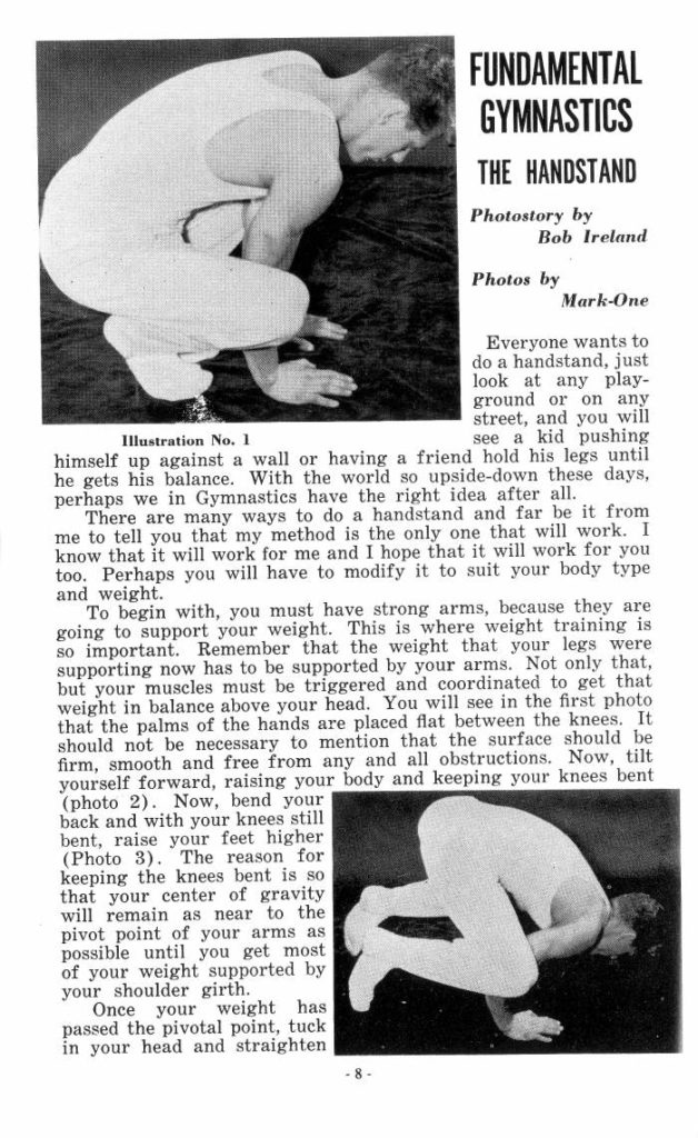 FUNDAMENTAL GYMNASTICS
THE HANDSTAND
Photostory by Bob Ireland
Photos by
Mark-One
Everyone wants to do a handstand, just look at any play- ground or on any street, and you will see a kid pushing Illustration No. 1 himself up against a wall or having a friend hold his legs until
he gets his balance. With the world so upside-down these days, perhaps we in Gymnastics have the right idea after all. There are many ways to do a handstand and far be it from me to tell you that my method is the only one that will work. I know that it will work for me and I hope that it will work for you. too. Perhaps you will have to modify it to suit your body type
and weight.
To begin with, you must have strong arms, because they are going to support your weight. This is where weight training is so important. Remember that the weight that your legs were supporting now has to be supported by your arms. Not only that, but your muscles must be triggered and coordinated to get that weight in balance above your head. You will see in the first photo that the palms of the hands are placed flat between the knees. It should not be necessary to mention that the surface should be firm, smooth and free from any and all obstructions. Now, tilt yourself forward, raising your body and keeping your knees bent (photo 2). Now, bend your back and with your knees still bent, raise your feet higher (Photo 3). The reason for keeping the knees bent is so that your center of gravity will remain as near to the pivot point of your arms as possible until you get most of your weight supported by your shoulder girth.
Once your weight has passed the pivotal point, tuck in your head and straighten
-8-