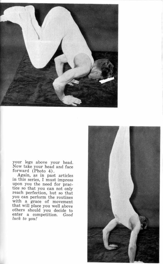 your legs above your head. Now take your head and face forward (Photo 4).
Again, as in past articles in this series, I must impress upon you the need for prac- tice so that you can not only reach perfection, but so that you can perform the routines with a grace of movement that will place you well above others should you decide to enter a competition. Good luck to you!