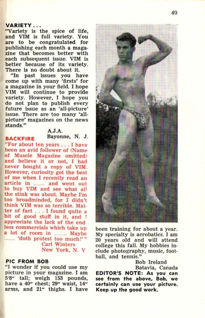 49
VARIETY...
"Variety is the spice of life, and VIM is full variety. You are to be congratulated for publishing each month a maga- zine that becomes better with each subsequent issue. VIM is better because of its variety. There is no doubt about it.
"In past issues you have come up with many 'firsts' for a magazine in your field. I hope VIM will continue to provide variety. However, I hope you do not plan to publish every future issue as an 'all-picture' issue. There are too many 'all- picture' magazines on the news stands."
BACKFIRE
A.J.A. Bayonne, N. J.
"For about ten years... I have been an avid follower of (Name of Muscle Magazine omitted) and believe it or not, I had never bought a copy of VIM. However, curiosity got the best of me when I recently read an article in and went out to buy VIM and see what all the stink was about. Maybe I'm too broadminded, for I didn't think VIM was so terrible. Mat- ter of fact... I found quite a bit of good stuff in it, and I appreciate the lack of the end less commercials which take up a lot of room in Maybe 'doth protest too much!"" Carl Winters New York, N. Y
been training for about a year. My specialty is acrobatics. I am 20 years old and will attend college this fall. My hobbies in- clude photography, music, foot- ball, and tennis."
PIC FROM BOB
"I wonder if you could use my picture in your magazine. I am 5'8" tall; weigh 153 pounds, have a 40" chest; 29" waist, 14" arms, and 21" thighs. I have
Bob Ireland
Batavia, Canada EDITOR'S NOTE: As you can see from the above, Bob, we certainly can use your picture. Keep up the good work.