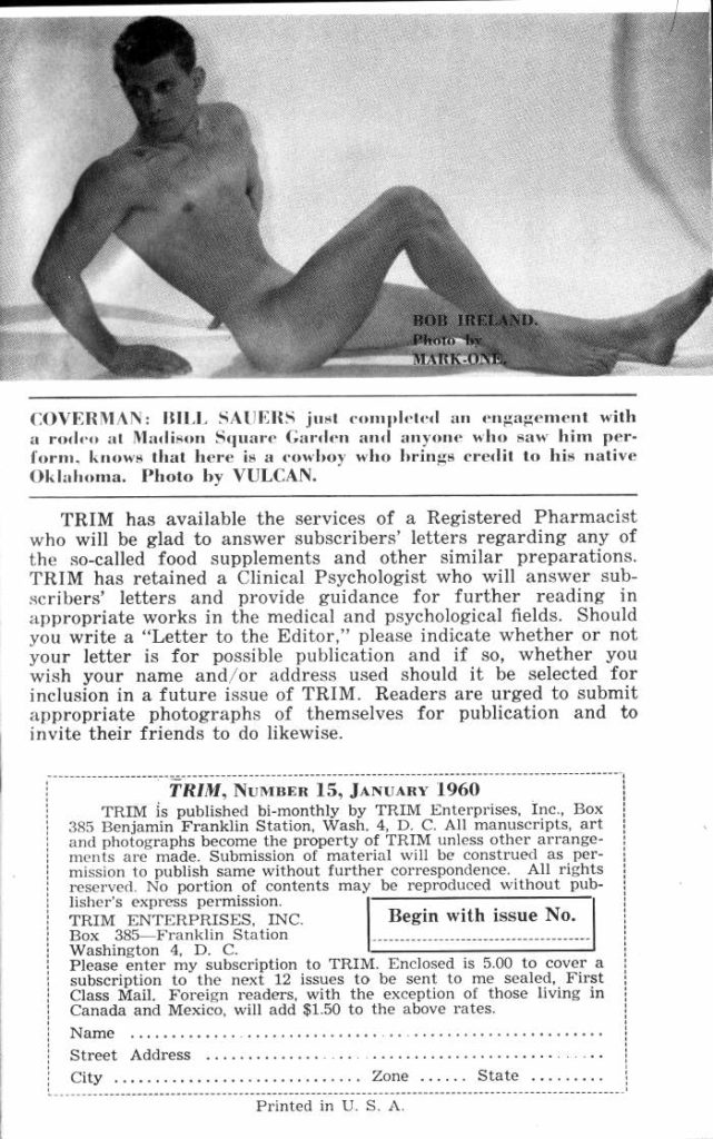 BOB IRELAND.
Photo by MARK ONE
COVERMAN: BILL SAUERS just completed an engagement with a rodeo at Madison Square Garden and anyone who saw him per- form. knows that here is a cowboy who brings credit to his native Oklahoma. Photo by VULCAN.
TRIM has available the services of a Registered Pharmacist who will be glad to answer subscribers' letters regarding any of the so-called food supplements and other similar preparations. TRIM has retained a Clinical Psychologist who will answer sub- scribers' letters and provide guidance for further reading in appropriate works in the medical and psychological fields. Should you write a "Letter to the Editor," please indicate whether or not your letter is for possible publication and if so, whether you wish your name and/or address used should it be selected for inclusion in a future issue of TRIM. Readers are urged to submit appropriate photographs of themselves for publication and to invite their friends to do likewise.
TRIM, NUMBER 15, JANUARY 1960
TRIM is published bi-monthly by TRIM Enterprises, Inc., Box 385 Benjamin Franklin Station, Wash. 4, D. C. All manuscripts, art and photographs become the property of TRIM unless other arrange- ments are made. Submission of material will be construed as per- mission to publish same without further correspondence. All rights reserved. No portion of contents may be reproduced without pub- lisher's express permission.
TRIM ENTERPRISES, INC.
Box 385 Franklin Station Washington 4, D. C.
Begin with issue No.
Please enter my subscription to TRIM. Enclosed is 5.00 to cover a subscription to the next 12 issues to be sent to me sealed, First Class Mail. Foreign readers, with the exception of those living in Canada and Mexico, will add $1.50 to the above rates.
Name
Street Address
City
Zone......
Printed in U. S, A.
State