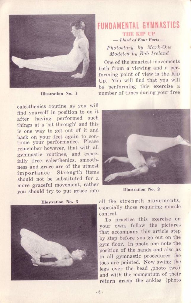 FUNDAMENTAL GYMNASTICS
THE KIP UP -Third of Four Parts-
Photostory by Mark-One Modeled by Bob Ireland
One of the smartest movements both from a viewing and a per- forming point of view is the Kip Up. You will find that you will be performing this exercise a number of times during your free
Illustration No. I
calesthenics routine as you will find yourself in position to do it after having performed such things at a 'sit through' and this is one way to get out of it and back on your feet again to con- tinue your performance. Please remember however, that with all gymnastic routines, and espec- ially free calesthenics, smooth- ness and grace are of the utmost importance. Strength items should not be substituted for a more graceful movement, rather you should try to put grace into
Illustration No. 3.
Illustration No. 2
all the strength movements, especially those requiring muscle control.
To practice this exercise on your own, follow the pictures that accompany this article step by step before you go out on the gym floor. In photo one note the position of the hands and also as in all gymnastic procedures the toes are pointed. Now swing the legs over the head photo two) and with the momentum of their return grasp the ankles (photo
-8-