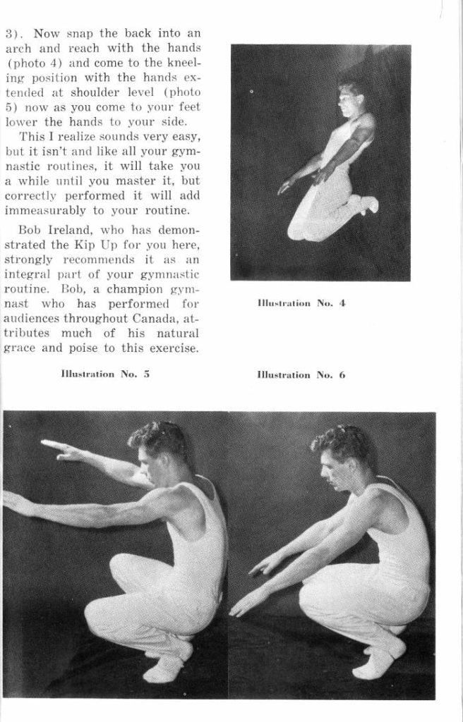 3). Now snap the back into an arch and reach with the hands (photo 4) and come to the kneel- ing position with the hands ex- tended at shoulder level (photo 5) now as you come to your feet lower the hands to your side.
This I realize sounds very easy, but it isn't and like all your gym- nastic routines, it will take you a while until you master it, but correctly performed it will add immeasurably to your routine.
Bob Ireland, who has demon- strated the Kip Up for you here, strongly recommends it as an integral part of your gymnastic routine. Bob, a champion gym- nast who has performed for audiences throughout Canada, at- tributes much of his natural grace and poise to this exercise.
Illustration No. 5
Illustration No. 4
Illustration No. 6