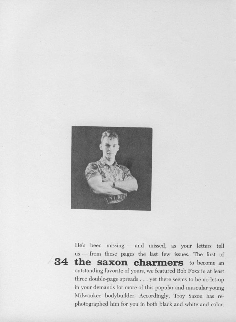 He's been missing and missed, as your letters tell
us from these pages the last few issues. The first of 34 the saxon charmers to become an outstanding favorite of yours, we featured Bob Foxx in at least three double-page spreads... yet there seems to be no let-up in your demands for more of this popular and muscular young Milwaukee bodybuilder. Accordingly, Troy Saxon has re- photographed him for you in both black and white and color.