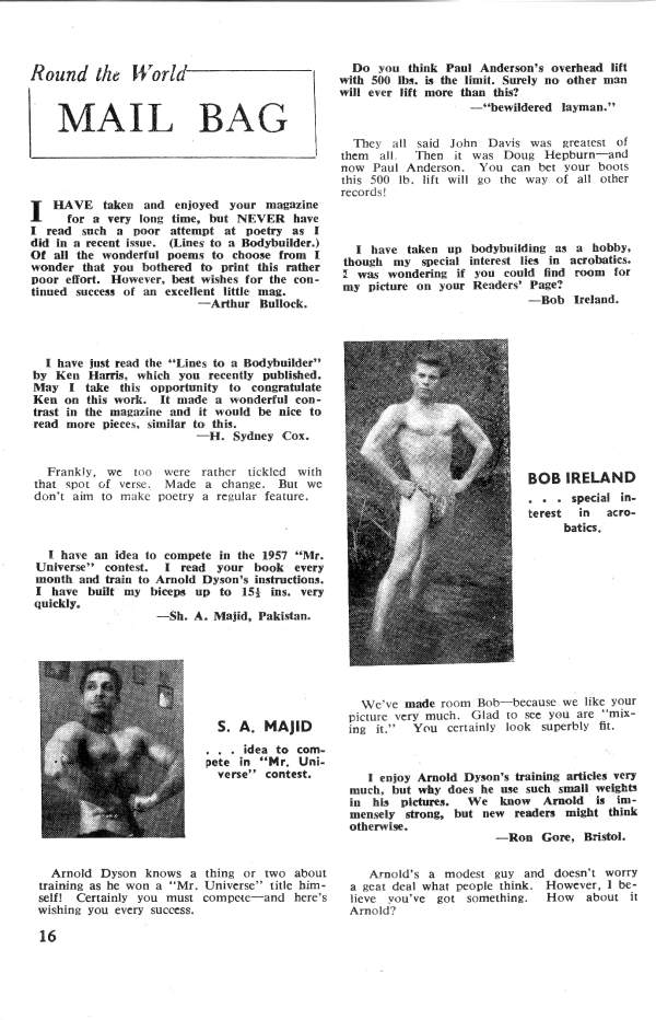 49
VARIETY...
"Variety is the spice of life, and VIM is full variety. You are to be congratulated for publishing each month a maga- zine that becomes better with each subsequent issue. VIM is better because of its variety. There is no doubt about it.
"In past issues you have come up with many 'firsts' for a magazine in your field. I hope VIM will continue to provide variety. However, I hope you do not plan to publish every future issue as an 'all-picture' issue. There are too many 'all- picture' magazines on the news stands."
BACKFIRE
A.J.A. Bayonne, N. J.
"For about ten years... I have been an avid follower of (Name of Muscle Magazine omitted) and believe it or not, I had never bought a copy of VIM. However, curiosity got the best of me when I recently read an article in and went out to buy VIM and see what all the stink was about. Maybe I'm too broadminded, for I didn't think VIM was so terrible. Mat- ter of fact... I found quite a bit of good stuff in it, and I appreciate the lack of the end less commercials which take up a lot of room in Maybe 'doth protest too much!"" Carl Winters New York, N. Y
been training for about a year. My specialty is acrobatics. I am 20 years old and will attend college this fall. My hobbies in- clude photography, music, foot- ball, and tennis."
PIC FROM BOB
"I wonder if you could use my picture in your magazine. I am 5'8" tall; weigh 153 pounds, have a 40" chest; 29" waist, 14" arms, and 21" thighs. I have
Bob Ireland
Batavia, Canada EDITOR'S NOTE: As you can see from the above, Bob, we certainly can use your picture. Keep up the good work.