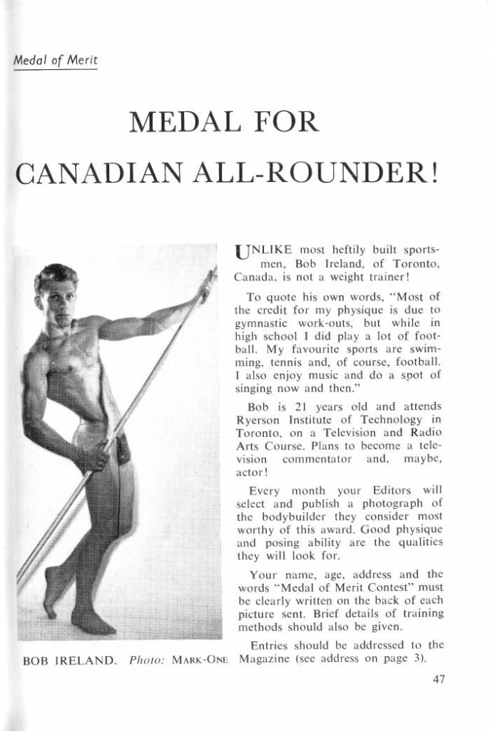 Medal of Merit
MEDAL FOR CANADIAN ALL-ROUNDER!
UNLIKE most heftily built sports- men, Bob Ireland, of Toronto, Canada, is not a weight trainer!
To quote his own words, "Most of the credit for my physique is due to gymnastic work-outs, but while in high school I did play a lot of foot- ball. My favourite sports are swim- ming, tennis and, of course, football. I also enjoy music and do a spot of singing now and then."
Bob is 21 years old and attends Ryerson Institute of Technology in Toronto, on a Television and Radio Arts Course. Plans to become a tele- vision commentator and. maybe, actor!
Every month your Editors will select and publish a photograph of the bodybuilder they consider most worthy of this award. Good physique and posing ability are the qualities they will look for.
Your name, age, address and the words "Medal of Merit Contest" must be clearly written on the back of each picture sent. Brief details of training methods should also be given.
Entries should be addressed to the
BOB IRELAND. Photo: MARK-ONE Magazine (see address on page 3).
47