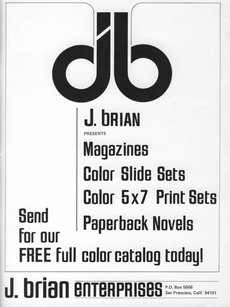 db
J. BRIAN
PRESENTS
Magazines
Color Slide Sets
Color 5x7 Print Sets
Send for our Paperback Novels FREE full color catalog today!
J. brian enterprises
P.O. Box 5508 San Francisco, Calif. 94101