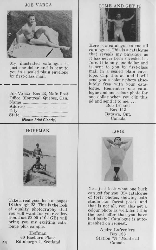 JOE VARGA
COME AND GET IT
My illustrated catalogue is just one dollar and is sent to you in a sealed plain envelope by first-class mail.
JOE VARGA, Box 23, Main Post Office, Montreal, Quebec, Can.
Name Address
City. State...
(Please Print Clearly)
HOFFMAN
Here is a catalogue to end all catalogues. This is a catalogue that reveals my physique as it has never been revealed be- fore. It is only one dollar and is sent to you by first-class mail in a sealed plain enve- lope. Clip this ad and I will send you a colour photo abso- lutely free with your cata- logue. Remember one cata- logue and one colour photo for one dollar when you clip this ad and send it to me.....
Bob Ireland Box 113 Batawa, Ont. Canada
LOOK
Take a real good look at pages 18 through 23. This is the look of quality photography that you will want for your collec- tion. Just $2.00 (10/ GB) will bring you my exciting cata- logue plus sample.
44
Hoffman 60 Raeburn Place Edinburgh 4, Scotland
Yes, just look what one buck can get for you. My catalogue of forty photos, showing both studio and forest poses, and that is not all, you also get a colour photo as well. Isn't this the best offer that you have had lately? Catalogue is auto- graphed on request.
Andre Lafreniere Box 183 Station "N" Montreal Canada