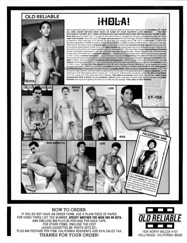 OLD RELIABLE
¡HOLA!
We've presented loads of Hispanic/American men over the years and here you'll see some real throbbers! VT-158 IS ALL NEW, NEVER BEFORE SEEN VIDEO OF SOME OF YOUR FAVORITE LATIN MODELS YOU MAY RECOGNIZE THE MEN, BUT THESE APPEARANCES HAVE NEVER BEEN SEEN BEFORE ON ANY OTHER VIDEO Brian Dias was first seen in VT-17 at age 18 He's about 26 here, changed by the years, tattooed and alder, but still a
major heart-breaker about 56 and 150 tough, hairy pounds with a butt and legs, the sight of which will snap you right to attention Brian was also in VT-29 and VT-32 in duo J/O scenes, and VT-96. He is in solo audio C-38214 and Montana's Buddies C-42608 His earlier photosets are set 38214, 44800-A and B. and 96-8 and C There are 2 new sets 158-A and B. He's also in a lot of wrestling tapes, as are most of these other animoso hombres Dakota a last session for us before heading back to New York-lipped muscle flexing and sparring, full of enough energy to light up any skyline For more info on him, see the brochure for his solo video (VT-136) which describes his 9 photosets and 2 audios as well Somewhat overlooked in our last brochure was Luls, incredibly lean, always hot and hard a Puerto Rican former boxer from New York. a cachondo demonio absolutely! His photosets were 153-C. D and E. audio cassette C-153-1.a solo, is intense fuck action you'll be sorry if you miss Eddie Perez (first seen in VT-86 with 3 photosets plus a solo and a duo audioanything and look good doing it. There are two new photosets highlighting foreskin and a cigar in 158-C, and non-hard-on foreskin pls with boxing gloves in 158-D. A great new audio of Eddie alone, parten Espanol, the language of lusts C-158-1.and he gives his buddy some rock-hard bilingual skin-to-skin dominarsex in C-158-2, a duo. You also saw Rick Vascol in Uncut 5 he's now about 30 and 1804 at 82 as he sweats ten inches through a new visit and this laid back, Latin galan a worth a look! He is in earlier photosets 80-Hand. Who doesn't love Rod Garretto? That's what thought! Rod is an exquisite vision, 1408 of smooth, honey-honed muscle at 5% and 22 years of age. Before I become totally enraptured by the thought of his glowing beauty and dure machlemo, let me remind you that there were 2 sets of indoor pix. 114-E and F. offered when his earlier video. The Size of the Matter (VT-114) came out That video was shot outdoors. This video is a scorcher shot inside but the pix never before released sets 158-EF and G. are shot outdoors IHOLA! is two, rare hours of color video and sound with seven ballo hombres sharing all and getting off with you for $50 plus $3 postage Time, folks, to learn Spanish!
DAKOTA
BRIAN DIAZ
LUIS
VT-158
ROD BARETTO
ROD GARETTO
LUIS
Hairy Palestinian Sam appeared in
Arkansas Luggage (VT-38) At that
time we did not offer photosets of
him Bowing to popular demand
we have located the originals from
that shoot and now offer two sets of
Sam. 156-A and B
RICK
PALESTINIAN SAM
EDDIE PEREZ
HOW TO ORDER:
IF YOU DO NOT HAVE AN ORDER FORM, USE A PLAIN PIECE OF PAPER. FOR VIDEO TAPES LIST THE NUMBER, SPECIFY WHETHER YOU WISH VHS OR BETA. AND ENCLOSE $59 PLUS $3 POSTAGE FOR EACH TAPE.
FOR OTHER ITEMS, ENCLOSE THE COST
(AUDIO CASSETTES $9; PHOTO SETS $7). PLUS 60¢ POSTAGE PER ITEM. CALIFORNIA RESIDENTS ADD 62% SALES TAX.
THANKS FOR YOUR ORDER!
OLD RELIABLE
1626 NORTH WILCOX #107 HOLLYWOOD CALIFORNIA 90028