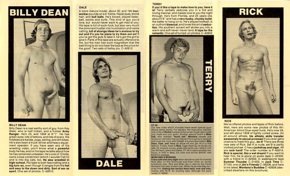 BILLY DEAN
RICK
DALE
A more mature model, about 30, and 160 iron- worker pounds on a 6' frame. Hazel eyes, blond hair, and bull balls. He's boxed, played base- ball, swims and surfs. This kind of guy you'd love, but would never want to get mad at you. His tape is full of suck-fuck, but also very much the dominant hustler into humiliation and name calling, full of strange ideas he's anxious to try out and it's you he plans to try them out on! if you've got the guts to take it, he's got the grit to give it. Parts of this tape are actually offensive to me, but the man has such magnetism that the best thing to do is to bear the bad as the price for the good. Two sets of ballsy pix. C-42612
TERRY
If you'd like a tape to make love to you, here it is! Terry verbally seduces you in a hot and loving manner, and makes love to you the night through. He's from Florida, and 25 years old, about 5'6" and has a very husky, chunky build. the better to hang on to. He's played football, is an outfront bisexual, and loves the art of seduc- tion. His southern accent will stroke you into a warm and soft never-never land. A tape for the romantic. One set of turned-on photos. C-42602
TERRY
BILLY DEAN
Billy Dean is a real earthy sort of guy, from Key West, who is half Indian, and a fromer Army Ranger. He's 23, and 180# at 6"1". He has green eyes, lots of tattoos, and lots of scars. His hobbies are karate, yoga, sailing, and dirt bikes. He's also been a truck-driver and heavy equip- ment operator. If you have seen any of his wresting video, you'll know what a powerful body he has, and on his tape he talks about how he has remained unbeaten. He's one of 12 kids, owns a boa constrictor (which I wouldn't let in) and is into big cats, too. He also wrestled in high-school. His tape is both fascinating and a big turn-on, even though it ranges from the hot and sexy to the down and dirty. Sort of sex as sport. One set of photos. C-42610.
DALE
VT-26
Our new video which includes these seven special guys almost defies words. For starters, the masculine intently and virility of Richie transcend the screen to get right inside your head and your groin Another special event is Mike Doll, who radiates "touch me!" Montana sweats and tenses so intensely that you feel as if he is going to explode and cover the room with himself, a human ejaculation Billy Dean, Dale, and Terry a show-off and get off in a fine fashion Finally, there is Rick Cigar flashing, he shows off gets off, shadow-boxes, grabe and twists your balls 3 until you fail back, spent and damp. VT-26 is approximately two hours, in VHS or Beta, full color and sound. $59.00 Add
$3.00 1 for postage MONTANA'S BUDDIES
It'as a cold and rainy night when Montana calls his buddies Rick (also on this brochure) and Brian from an earlier brochure) over. Rick and Brian lay in wait for the friend Montana has also invited over. When he arrives they sur- prise him, making him service them each, over and over, ending with W/5. An exciting tape, although the pace varies. C-42608
RICK
We've offered photos and tapes of Rick before. Well, here are some new photos of this All- American blond blue-eyed hunk. He's now 24, and still about 160# of tightly coiled sinew. An all-around athlete, his athletic skills transfer awesomely to sexual prowess! If you ever get a chance to meet this guy...do it! There are three new sets of Rick. Set A is nude, set B is partly clothed and set Chas a jockstrap and cigar. All are rock hard! The order number is P-42614. Rick is special, like a wet dream! If you want to hear him, he is alone on audio tape C-32500, with a friend in C-32502, in watersports tape Summer Thunder C-31402, in Jock Time C- 37100, one of Jim's Friends C-38206, and here is his latest, Montana's Buddies C-42608 (des- cribed elswhere on this brochure).