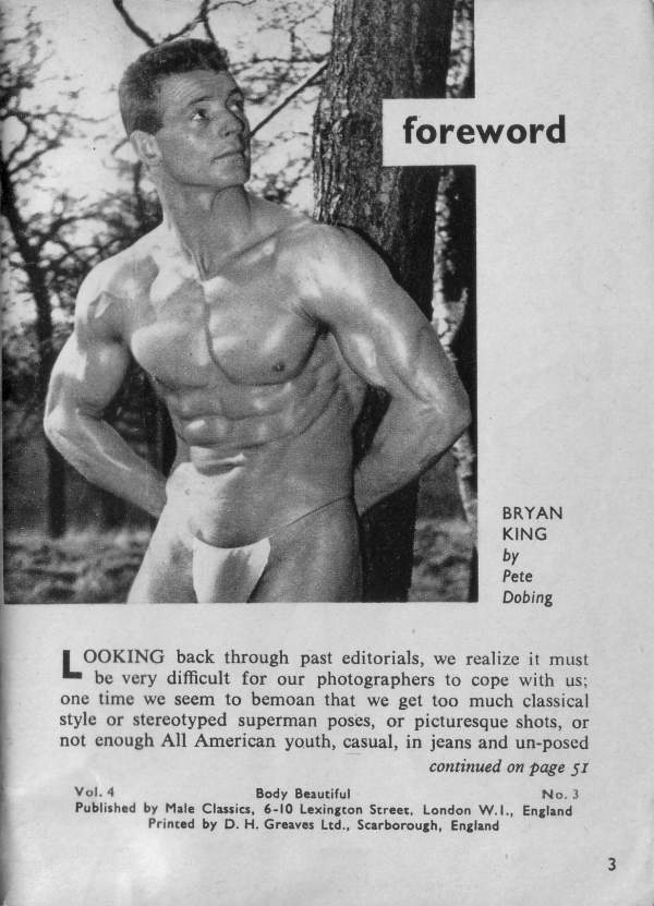 foreword
BRYAN KING Pete Dobing
by
LOOKING back through past editorials, we realize it must be very difficult for our photographers to cope with us; one time we seem to bemoan that we get too much classical style or stereotyped superman poses, or picturesque shots, or not enough All American youth, casual, in jeans and un-posed continued on page 51
Body Beautiful
Vol. 4 No. 3 Published by Male Classics, 6-10 Lexington Street. London W.I., England Printed by D. H. Greaves Ltd., Scarborough, England
3