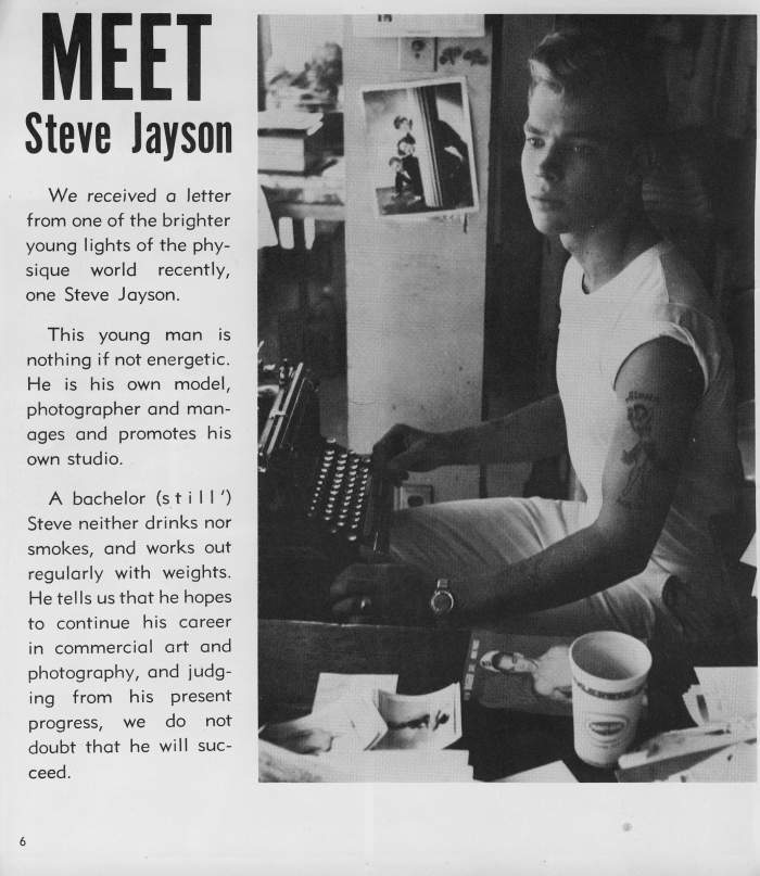 MEET Steve Jayson
We received a letter from one of the brighter young lights of the phy- sique world recently, one Steve Jayson.
This young man is nothing if not energetic. He is his own model, photographer and man- ages and promotes his own studio.
A bachelor (still') Steve neither drinks nor smokes, and works out regularly with weights. He tells us that he hopes to continue his career in commercial art and photography, and judg- ing from his present progress, we do not doubt that he will suc- ceed.
6