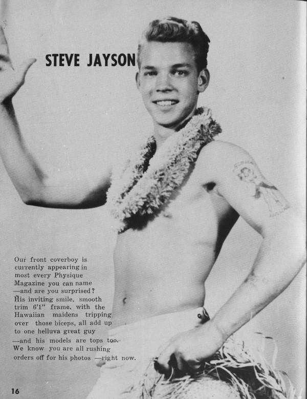 STEVE JAYSON
Our front coverboy is currently appearing in most every Physique Magazine you can name -and are you surprised? His inviting smile, smooth trim 6'1" frame, with the Hawaiian maidens tripping over those biceps, all add up to one helluva great guy -and his models are tops too. We know you are all rushing orders off for his photos right now.
16