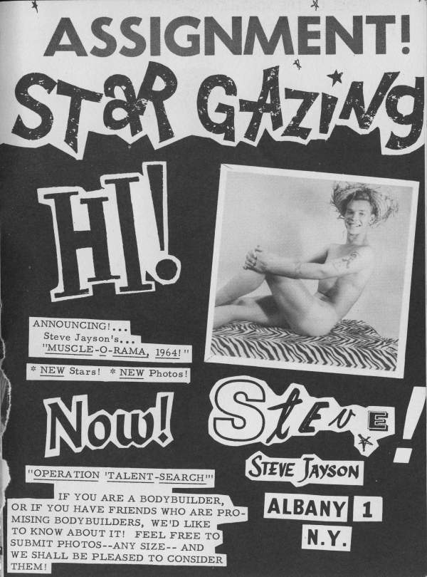 ASSIGNMENT!
STaR GAZING
HI!
ANNOUNCING!...
Steve Jayson's... "MUSCLE-O-RAMA, 1964!"
NEW Stars! NEW Photos!
Now!
"OPERATION TALENT-SEARCH"
IF YOU ARE A BODYBUILDER, OR IF YOU HAVE FRIENDS WHO ARE PRO- MISING BODYBUILDERS, WE'D LIKE TO KNOW ABOUT IT! FEEL FREE TO SUBMIT PHOTOS--ANY SIZE-- AND WE SHALL BE PLEASED TO CONSIDER THEM!
Store! STEVE JAYSON ALBANY 1 N.Y.