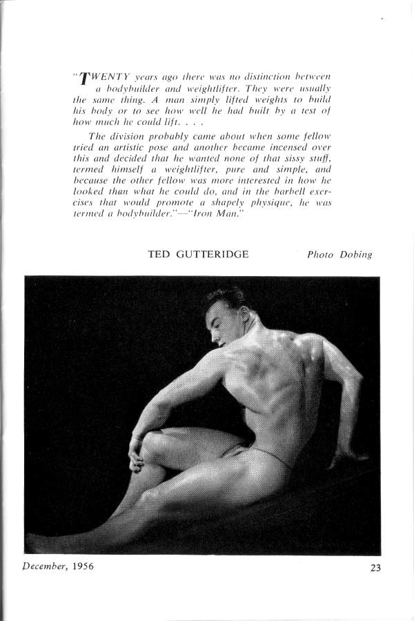 "TWENTY years ago there was no distinction between a bodybuilder and weightlifter. They were usually the same thing. A man simply lifted weights to build his body or to see how well he had built by a test of how much he could lift...
The division probably came about when some fellow tried an artistic pose and another became incensed over this and decided that he wanted none of that sissy stuff. termed himself a weightlifter. pure and simple, and because the other fellow was more interested in how he looked than what he could do, and in the barbell exer- cises that would promote a shapely physique, he was termed a bodybuilder."-"Iron Man."
TED GUTTERIDGE
Photo Dobing
December, 1956
23