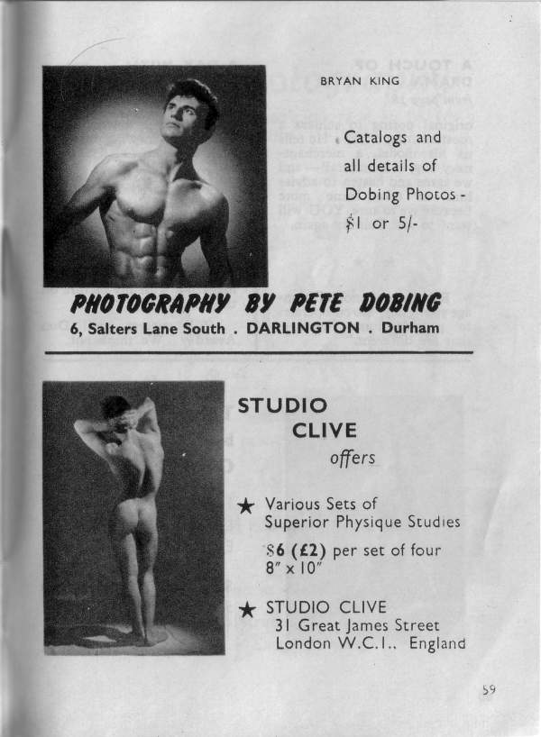 OT A
BRYAN KING
Catalogs and all details of Dobing Photos - $1 or 5/-
PHOTOGRAPHY BY PETE DOBING 6, Salters Lane South. DARLINGTON. Durham
STUDIO CLIVE
offers
Various Sets of Superior Physique Studies $6 (£2) per set of four 8" x 10"
STUDIO CLIVE 31 Great James Street London W.C.I.. England
59