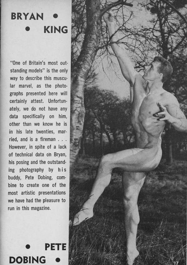 BRYAN KING
"One of Britain's most out- standing models" is the only way to describe this muscu- lar marvel, as the photo- graphs presented here will certainly attest. Unfortun- ately, we do not have any data specifically on him, other than we know he is in his late twenties, mar- ried, and is a fireman... However, in spite of a lack of technical data on Bryan, his posing and the outstand- ing photography by his buddy, Pete Dobing, com- bine to create one of the most artistic presentations we have had the pleasure to run in this magazine.
PETE
DOBING