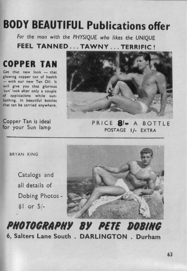 BODY BEAUTIFUL Publications offer
For the man with the PHYSIQUE who likes the UNIQUE FEEL TANNED... TAWNY... TERRIFIC !
COPPER TAN
Get that new look that glowing copper tan of health with our new Tan Oil. It will give you that glorious 'sun' look after only a couple of applications while sun- bathing. In beautiful bottles that can be carried anywhere,
Copper Tan is ideal for your Sun lamp
PRICE 8 A BOTTLE POSTAGE 1/- EXTRA
BRYAN KING
Catalogs and all details of Dobing Photos - $1 or 5/-
PHOTOGRAPHY BY PETE DOBING 6, Salters Lane South. DARLINGTON. Durham
63