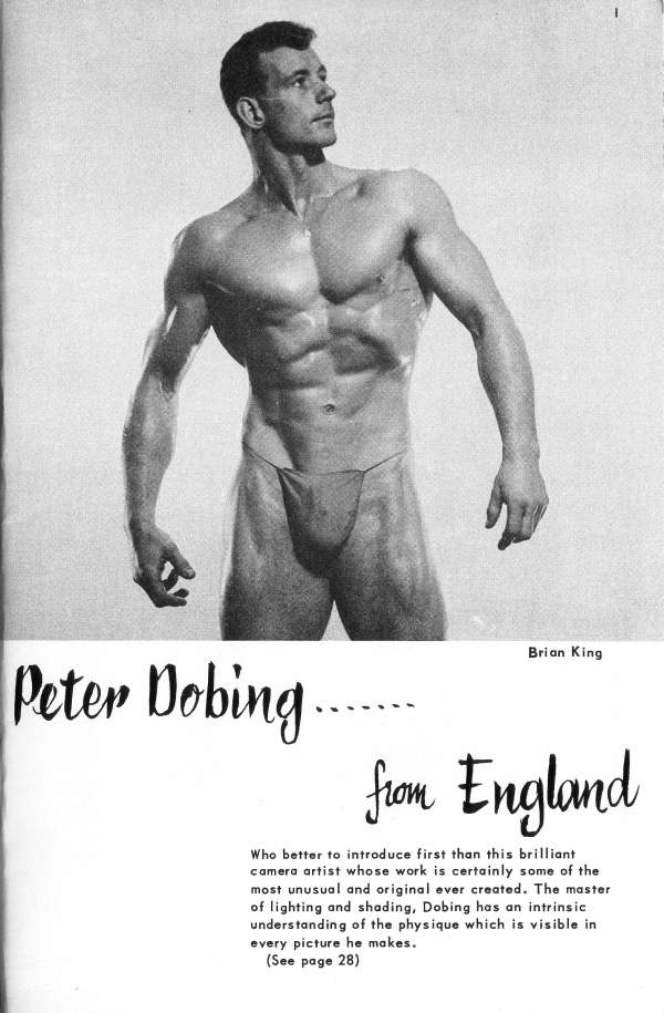 Peter Dobing..
Brian King
from England
Who better to introduce first than this brilliant camera artist whose work is certainly some of the most unusual and original ever created. The master of lighting and shading, Dobing has an intrinsic understanding of the physique which is visible in every picture he makes. (See page 28)