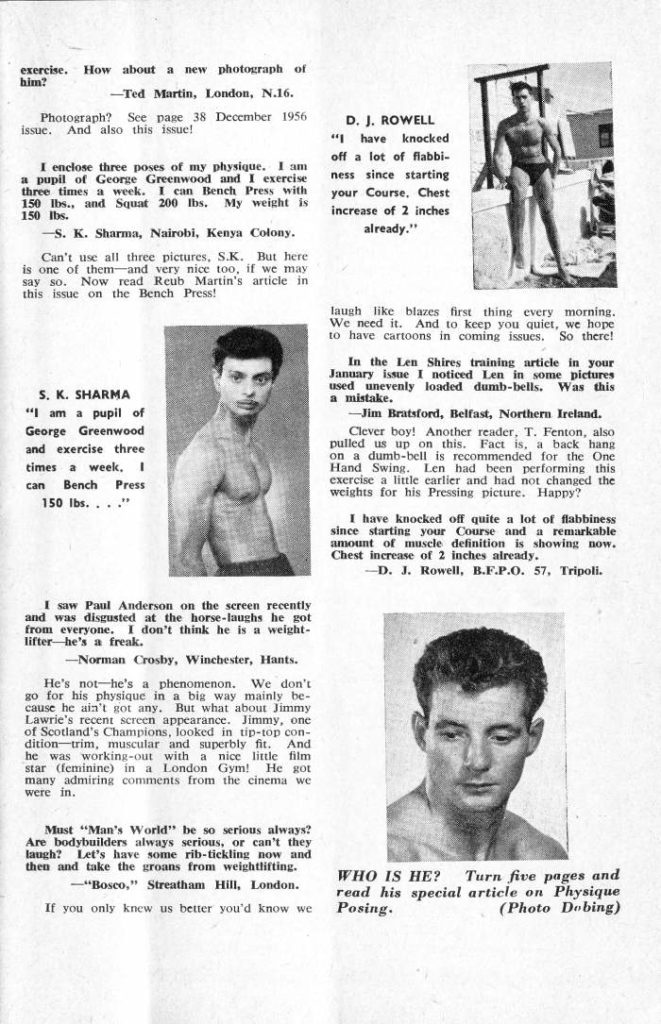 exercise. How about a new photograph of
him?
-Ted Martin, London, N.16. Photograph? See page 38 December 1956 issue. And also this issue!
I enclose three poses of my physique. I am a pupil of George Greenwood and I exercise three times a week. I can Bench Press with 150 lbs., and Squat 200 lbs. My weight is 150 lbs.
-S. K. Sharma, Nairobi, Kenya Colony.
Can't use all three pictures, S.K. But here is one of them-and very nice too, if we may say so. Now read Reub Martin's article in this issue on the Bench Press!
D. J. ROWELL "I have knocked off a lot of flabbi- ness since starting your Course, Chest increase of 2 inches
already."
laugh like blazes first thing every morning. We need it. And to keep you quiet, we hope to have cartoons in coming issues. So there!
S. K. SHARMA
"I am a pupil of George Greenwood and exercise three times a week, I can Bench Press 150 lbs...."
I saw Paul Anderson on the screen recently and was disgusted at the horse-laughs he got from everyone. I don't think he is a weight- lifter he's a freak.
-Norman Crosby, Winchester, Hants.
He's not he's a phenomenon. We don't go for his physique in a big way mainly be cause he ain't got any. But what about Jimmy Lawrie's recent screen appearance. Jimmy, one of Scotland's Champions, looked in tip-top con- dition trim, muscular and superbly fit. And he was working-out with a nice little film star (feminine) in a London Gym! He got many admiring comments from the cinema we were in.
In the Len Shires training article in your January issue I noticed Len in some pictures used unevenly loaded dumb-bells. Was this a mistake.
-Jim Bratsford, Belfast, Northern Ireland.
Clever boy! Another reader, T. Fenton, also pulled us up on this. Fact is, a back hang on a dumb-bell is recommended for the One Hand Swing. Len had been performing this exercise a little earlier and had not changed the weights for his Pressing picture. Happy?
I have knocked off quite a lot of flabbiness since starting your Course and a remarkable amount of muscle definition is showing now. Chest increase of 2 inches already. -D. J. Rowell, B.F.P.O. 57, Tripoli.
Must "Man's World" be so serious always? Are bodybuilders always serious, or can't they laugh? Let's have some rib-tickling now and then and take the groans from weightlifting.
-"Bosco," Streatham Hill, London.
If you only knew us better you'd know we
WHO IS HE? Turn five pages and read his special article on Physique Posing. (Photo Dobing)