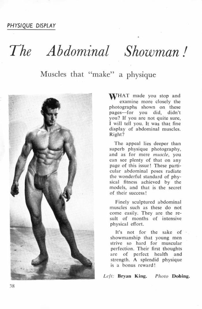 PHYSIQUE DISPLAY
The Abdominal Showman!
Muscles that "make" a physique
WHAT made you stop and examine more closely the photographs shown on these pages for you did, didn't you? If you are not quite sure, I will tell you. It was that fine display of abdominal muscles. Right?
The appeal lies deeper than superb physique photography, and as for mere muscle, you can see plenty of that on any page of this issue! These parti- cular abdominal poses radiate the wonderful standard of phy- sical fitness achieved by the models, and that is the secret of their success!
Finely sculptured abdominal muscles such as these do not come easily. They are the re- sult of months of intensive physical effort.
It's not for the sake of showmanship that young men strive so hard for muscular perfection. Their first thoughts are of perfect health and strength. A splendid physique is a bonus reward!
Left: Bryan King.
Photo Dobing..
38